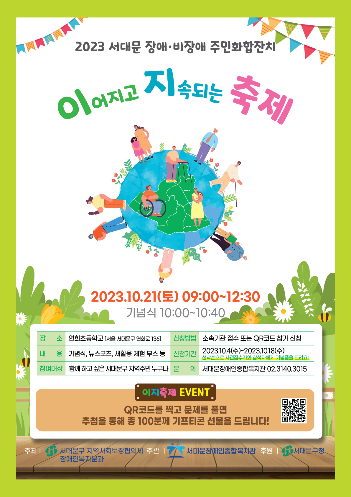 2023서대문 장애,비장애 주민화합잔치 이어지고 지속되는 축제 2023.10.21(토) 09:00~12:30 기념식 10:00  10:40  장소 : 연희초등학교[서울 서대문구 연희로 136] 신청방법:소속기관 접수 또는 QR코드 참가 신청 내용 : 기념식, 뉴스포츠, 새활용 체험 부스 등 신청기간 : 2023.10.4(수)~2023.10.18(수) 선착순으로 사진접수자와 참석자에게 기념품을 드려요! 참여대상 : 함께하고 싶은 서대문구 지역주민 누구나 문의 : 서대문장애인종합복지관 02.314.3015 이지축제 EVENT QR코드를 찍고 문제를 풀면 추첨을 통해 총 100분께 기프티콘 선물을 드립니다.